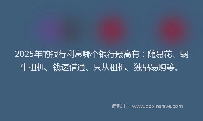 2025年的银行利息哪个银行最高有：随易花、蜗牛租机、钱速借通、只从租机、独品易购等。