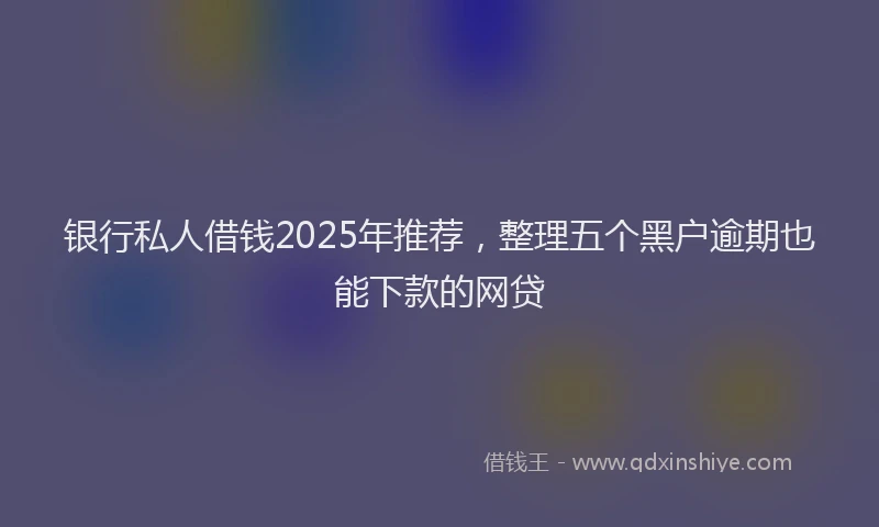 银行私人借钱2025年推荐，整理五个黑户逾期也能下款的网贷