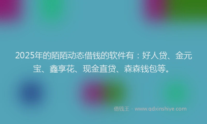 2025年的陌陌动态借钱的软件有：好人贷、金元宝、鑫享花、现金直贷、森森钱包等。