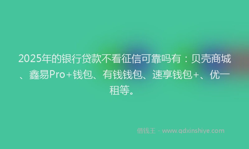 2025年的银行贷款不看征信可靠吗有：贝壳商城、鑫易Pro+钱包、有钱钱包、速享钱包+、优一租等。