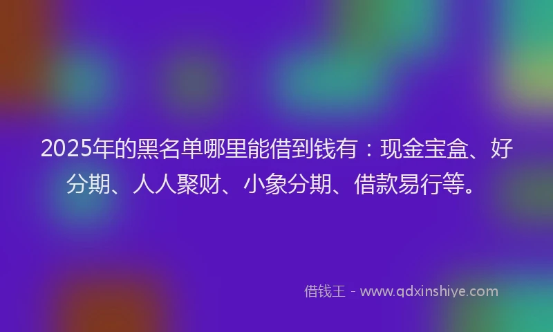 2025年的黑名单哪里能借到钱有：现金宝盒、好分期、人人聚财、小象分期、借款易行等。