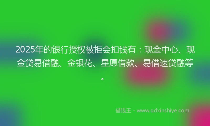 2025年的银行授权被拒会扣钱有：现金中心、现金贷易借融、金银花、星愿借款、易借速贷融等。