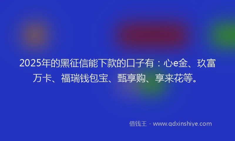 2025年的黑征信能下款的口子有：心e金、玖富万卡、福瑞钱包宝、甄享购、享来花等。