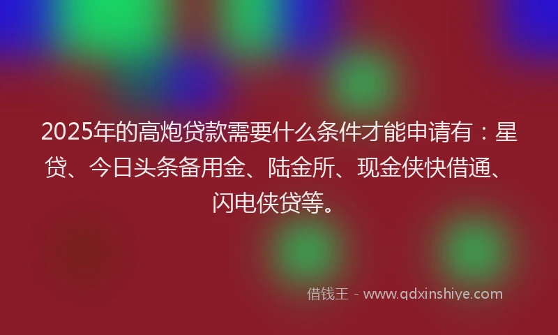 2025年的高炮贷款需要什么条件才能申请有：星贷、今日头条备用金、陆金所、现金侠快借通、闪电侠贷等。