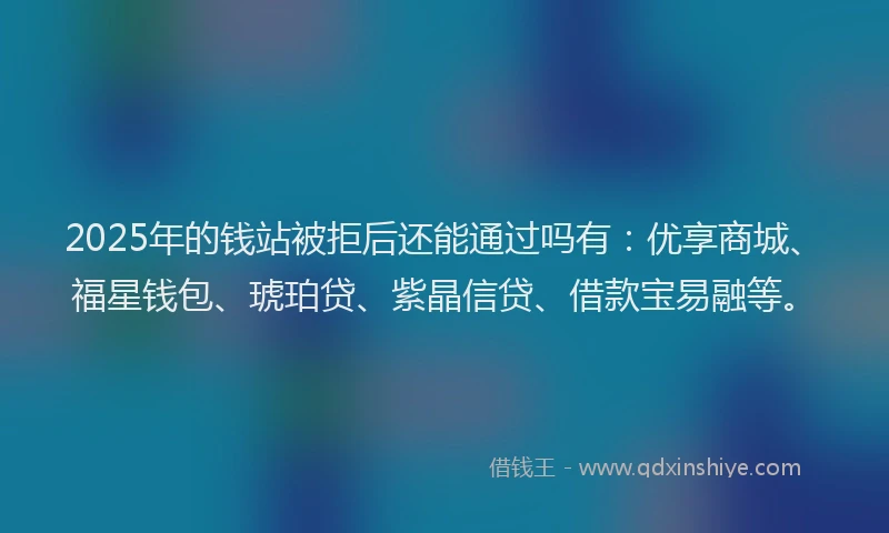 2025年的钱站被拒后还能通过吗有：优享商城、福星钱包、琥珀贷、紫晶信贷、借款宝易融等。