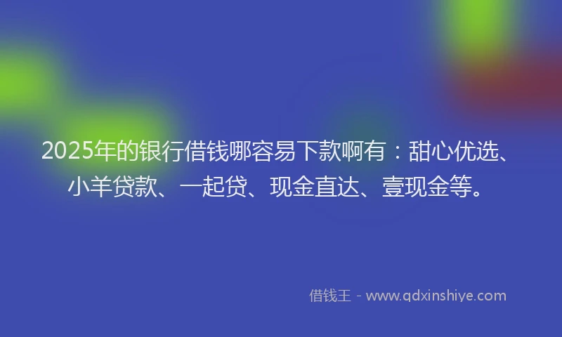 2025年的银行借钱哪容易下款啊有：甜心优选、小羊贷款、一起贷、现金直达、壹现金等。