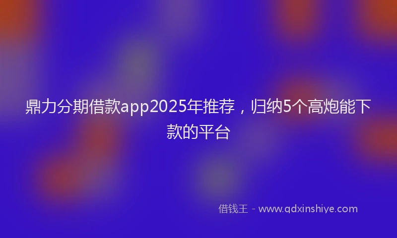 鼎力分期借款app2025年推荐，归纳5个高炮能下款的平台