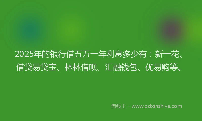 2025年的银行借五万一年利息多少有：新一花、借贷易贷宝、林林借呗、汇融钱包、优易购等。