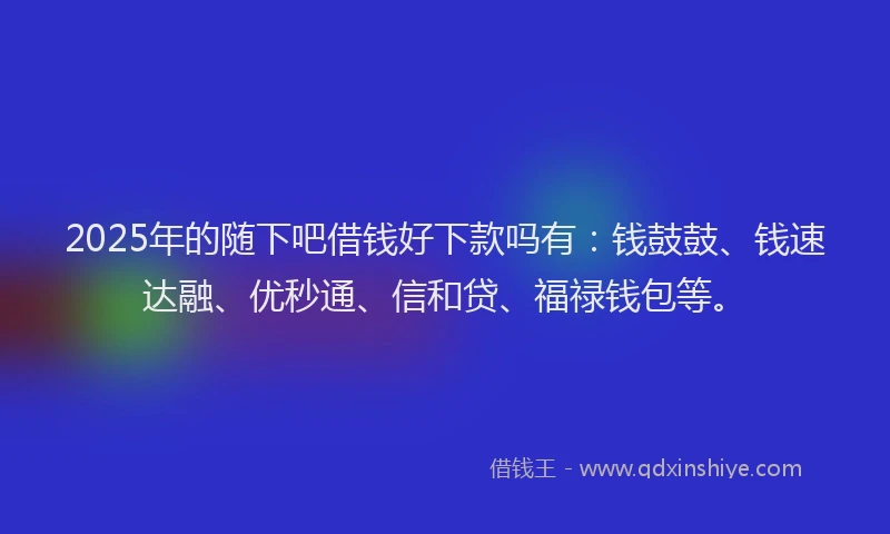 2025年的随下吧借钱好下款吗有：钱鼓鼓、钱速达融、优秒通、信和贷、福禄钱包等。