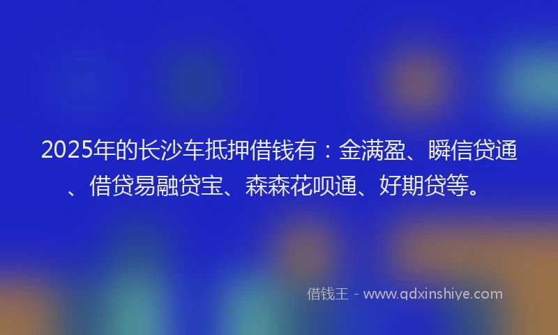 2025年的长沙车抵押借钱有：金满盈、瞬信贷通、借贷易融贷宝、森森花呗通、好期贷等。