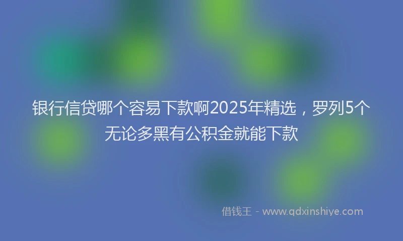 银行信贷哪个容易下款啊2025年精选，罗列5个无论多黑有公积金就能下款