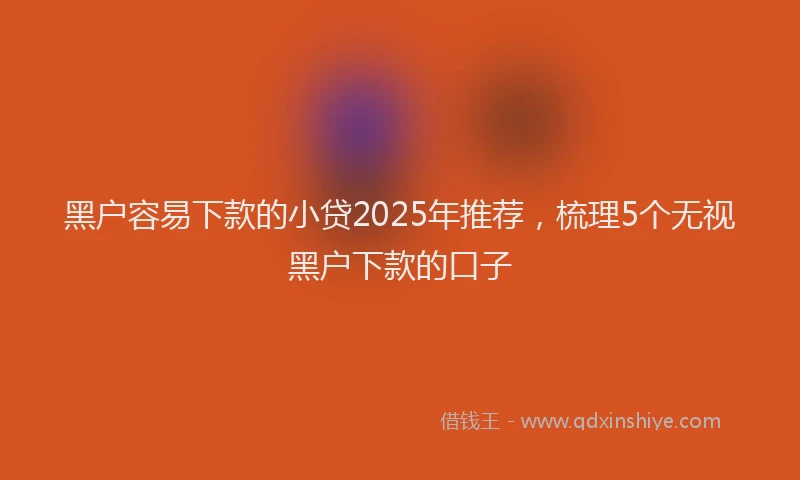 黑户容易下款的小贷2025年推荐，梳理5个无视黑户下款的口子