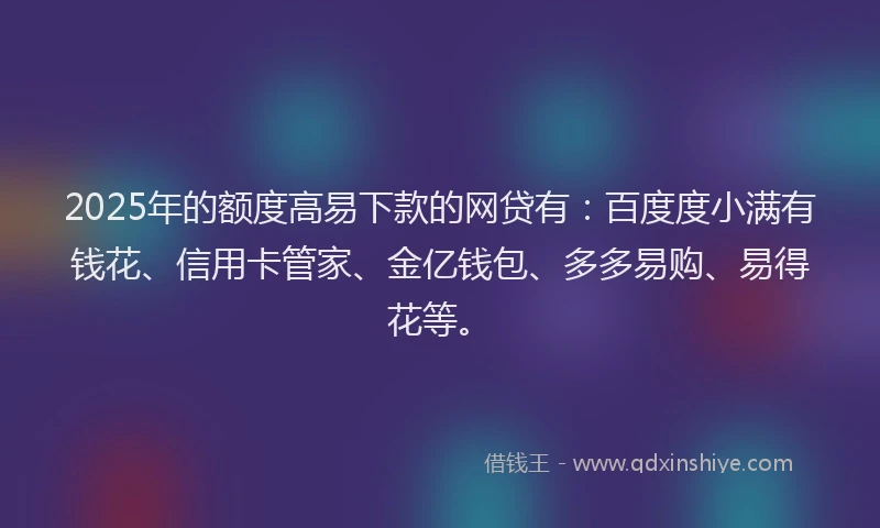 2025年的额度高易下款的网贷有：百度度小满有钱花、信用卡管家、金亿钱包、多多易购、易得花等。