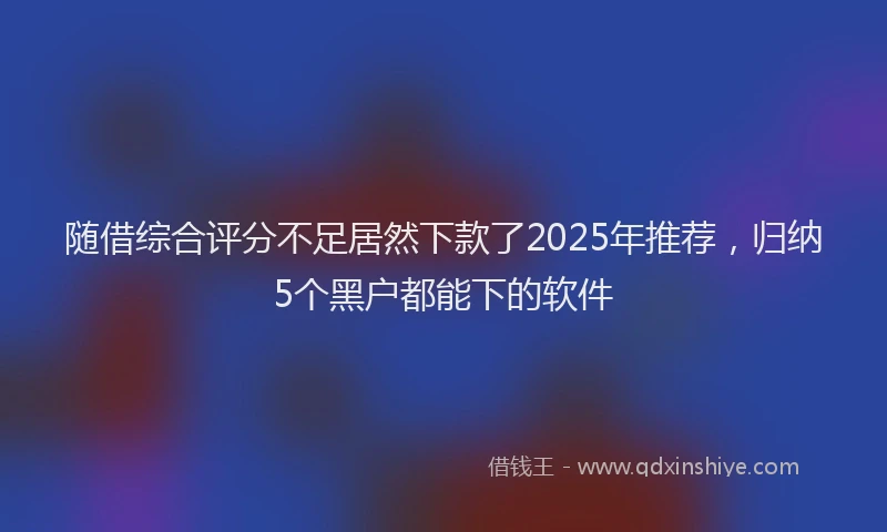 随借综合评分不足居然下款了2025年推荐，归纳5个黑户都能下的软件
