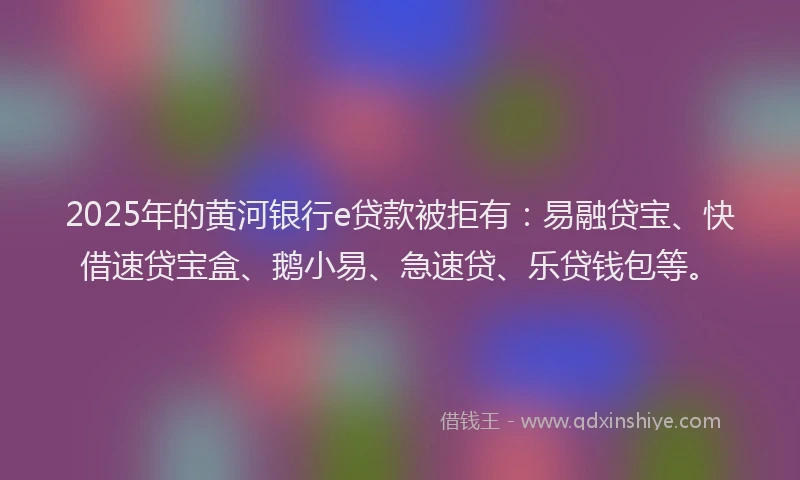 2025年的黄河银行e贷款被拒有：易融贷宝、快借速贷宝盒、鹅小易、急速贷、乐贷钱包等。
