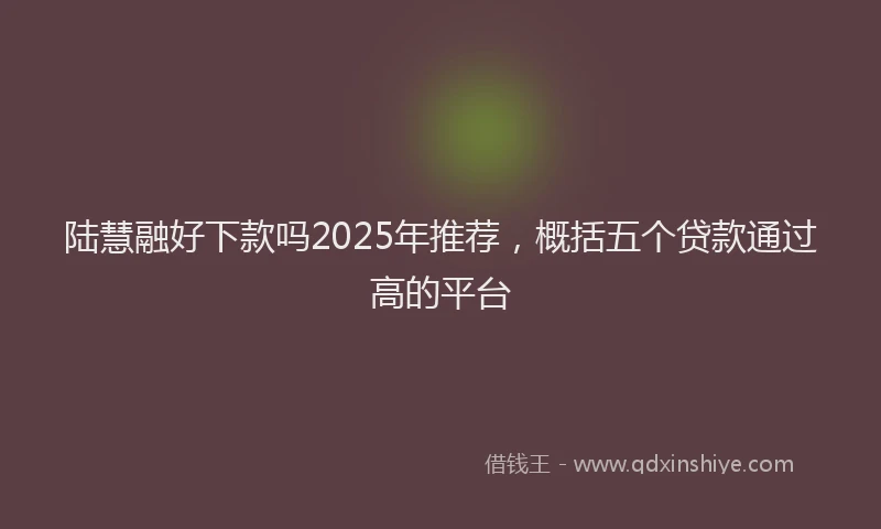 陆慧融好下款吗2025年推荐，概括五个贷款通过高的平台
