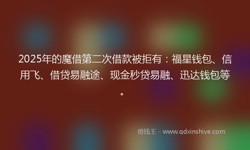 2025年的魔借第二次借款被拒有：福星钱包、信用飞、借贷易融途、现金秒贷易融、迅达钱包等。