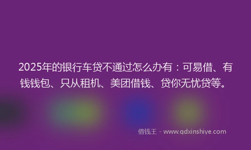 2025年的银行车贷不通过怎么办有：可易借、有钱钱包、只从租机、美团借钱、贷你无忧贷等。