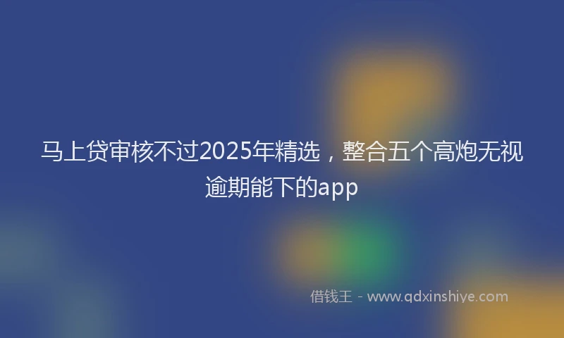 马上贷审核不过2025年精选，整合五个高炮无视逾期能下的app