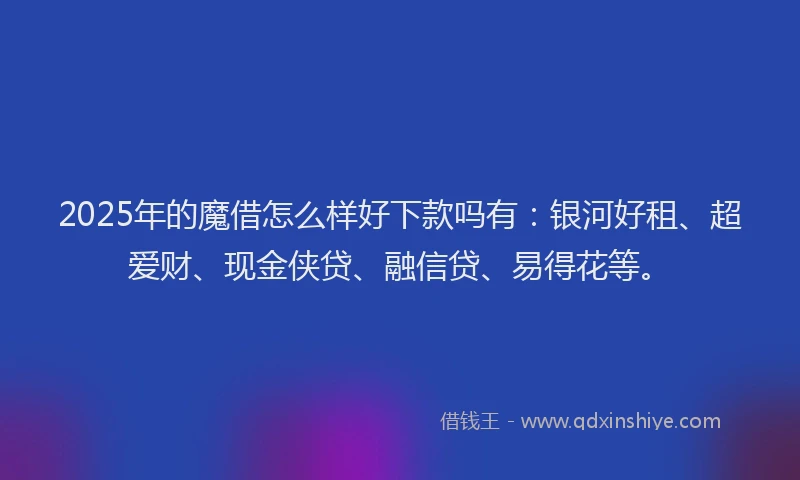 2025年的魔借怎么样好下款吗有：银河好租、超爱财、现金侠贷、融信贷、易得花等。