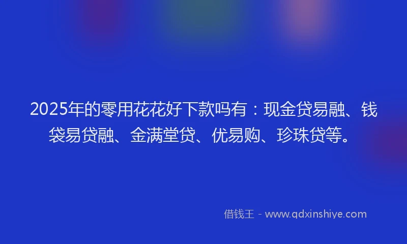 2025年的零用花花好下款吗有：现金贷易融、钱袋易贷融、金满堂贷、优易购、珍珠贷等。