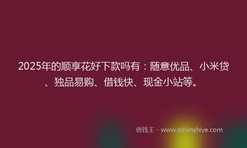2025年的顺享花好下款吗有：随意优品、小米贷、独品易购、借钱快、现金小站等。