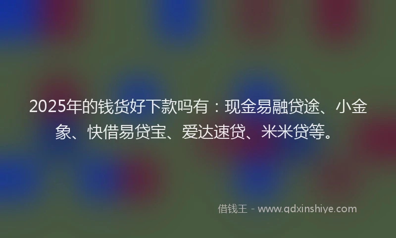 2025年的钱货好下款吗有：现金易融贷途、小金象、快借易贷宝、爱达速贷、米米贷等。