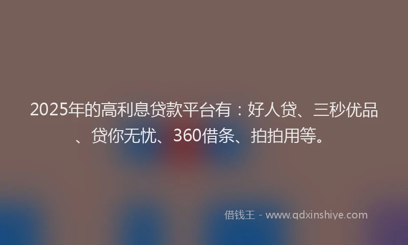 2025年的高利息贷款平台有：好人贷、三秒优品、贷你无忧、360借条、拍拍用等。