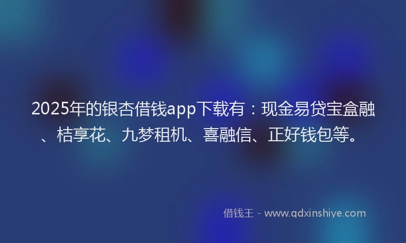 2025年的银杏借钱app下载有：现金易贷宝盒融、桔享花、九梦租机、喜融信、正好钱包等。