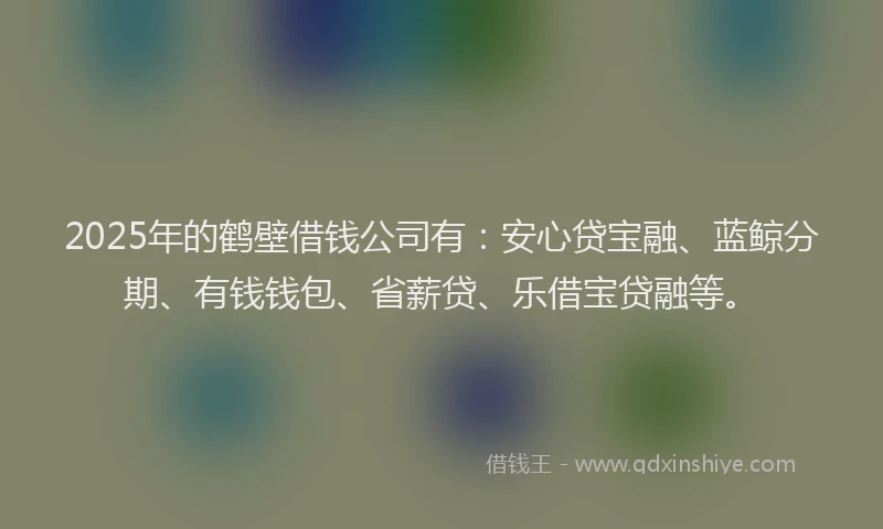 2025年的鹤壁借钱公司有：安心贷宝融、蓝鲸分期、有钱钱包、省薪贷、乐借宝贷融等。