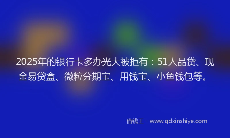 2025年的银行卡多办光大被拒有：51人品贷、现金易贷盒、微粒分期宝、用钱宝、小鱼钱包等。