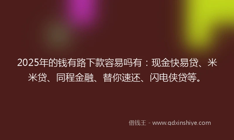 2025年的钱有路下款容易吗有：现金快易贷、米米贷、同程金融、替你速还、闪电侠贷等。
