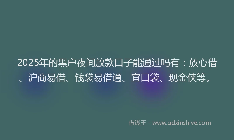 2025年的黑户夜间放款口子能通过吗有：放心借、沪商易借、钱袋易借通、宜口袋、现金侠等。