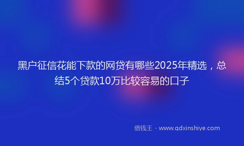 黑户征信花能下款的网贷有哪些2025年精选，总结5个贷款10万比较容易的口子
