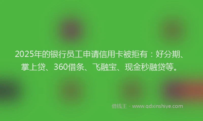 2025年的银行员工申请信用卡被拒有：好分期、掌上贷、360借条、飞融宝、现金秒融贷等。