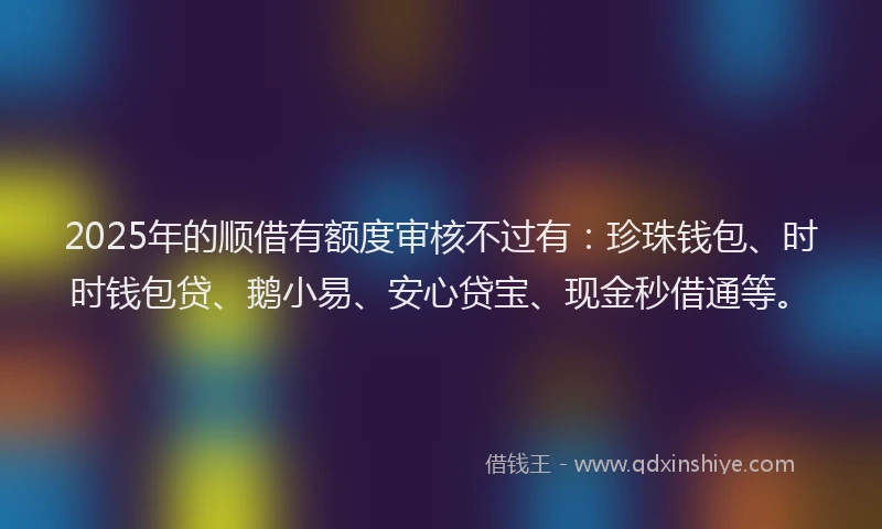 2025年的顺借有额度审核不过有：珍珠钱包、时时钱包贷、鹅小易、安心贷宝、现金秒借通等。