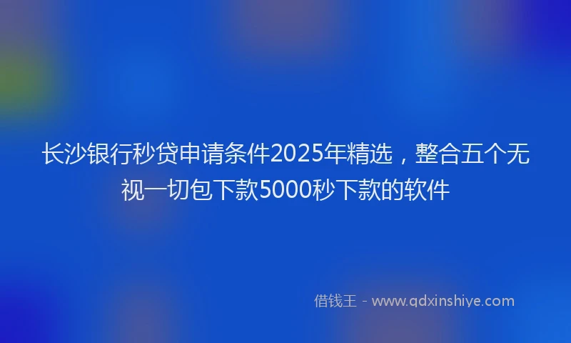 长沙银行秒贷申请条件2025年精选，整合五个无视一切包下款5000秒下款的软件
