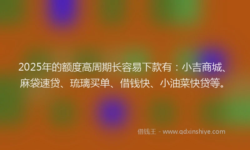 2025年的额度高周期长容易下款有：小吉商城、麻袋速贷、琉璃买单、借钱快、小油菜快贷等。