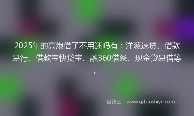2025年的高炮借了不用还吗有：洋葱速贷、借款易行、借款宝快贷宝、融360借条、现金贷易借等。
