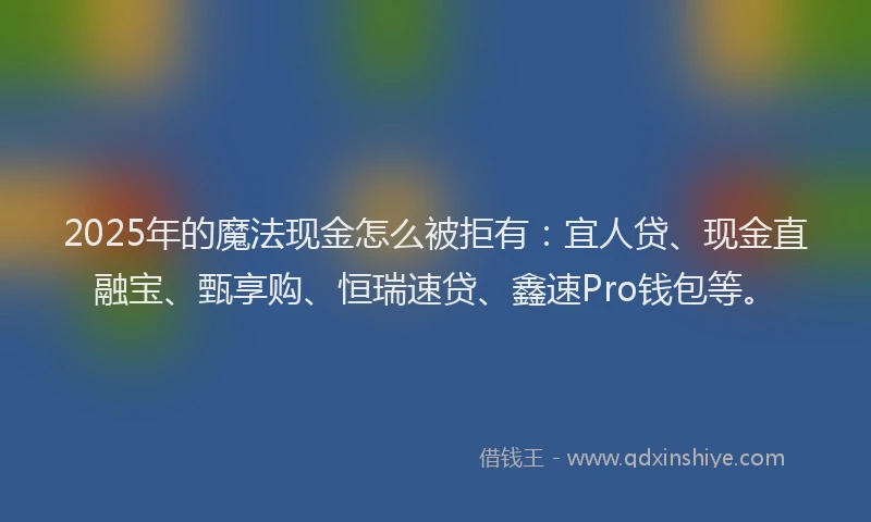 2025年的魔法现金怎么被拒有：宜人贷、现金直融宝、甄享购、恒瑞速贷、鑫速Pro钱包等。