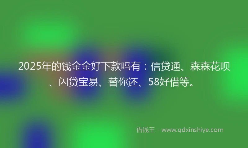 2025年的钱金金好下款吗有：信贷通、森森花呗、闪贷宝易、替你还、58好借等。
