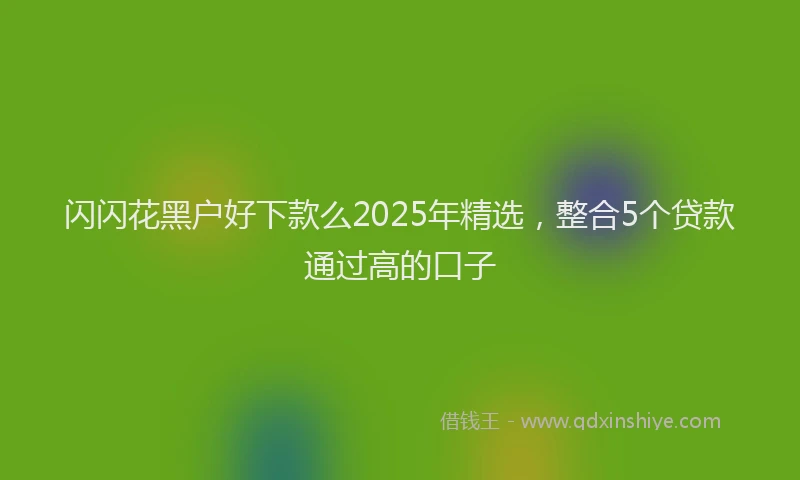 闪闪花黑户好下款么2025年精选，整合5个贷款通过高的口子