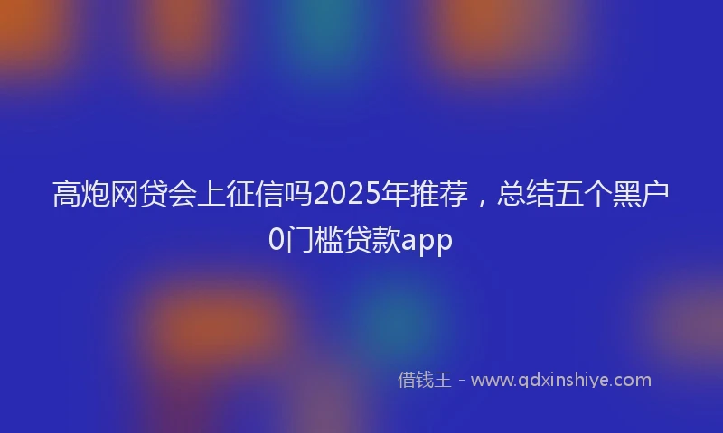 高炮网贷会上征信吗2025年推荐，总结五个黑户0门槛贷款app