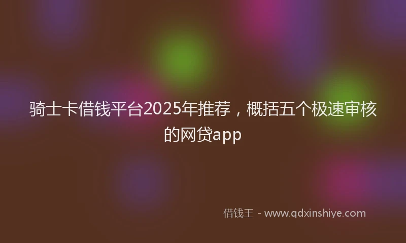 骑士卡借钱平台2025年推荐，概括五个极速审核的网贷app