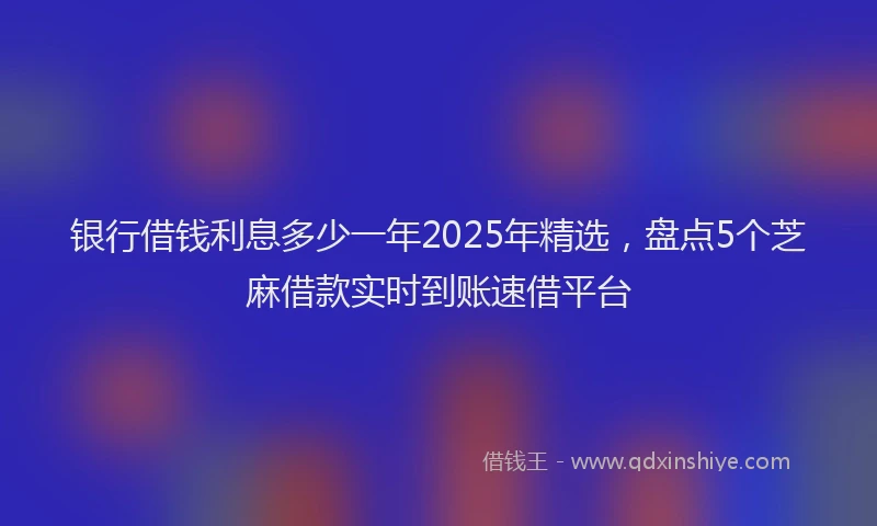 银行借钱利息多少一年2025年精选，盘点5个芝麻借款实时到账速借平台