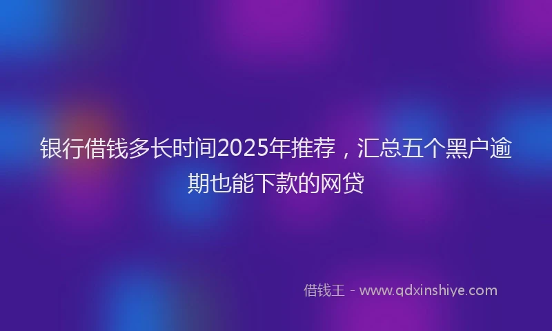 银行借钱多长时间2025年推荐，汇总五个黑户逾期也能下款的网贷