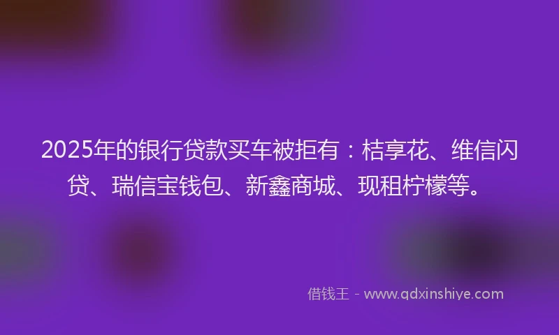 2025年的银行贷款买车被拒有：桔享花、维信闪贷、瑞信宝钱包、新鑫商城、现租柠檬等。