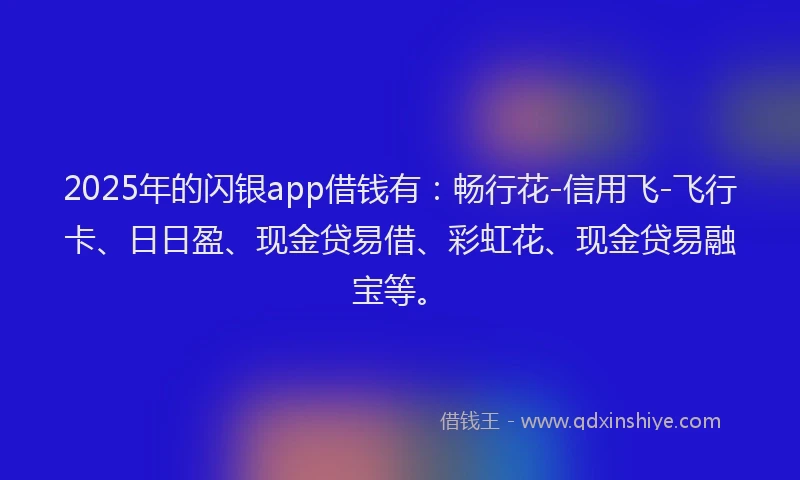2025年的闪银app借钱有：畅行花-信用飞-飞行卡、日日盈、现金贷易借、彩虹花、现金贷易融宝等。