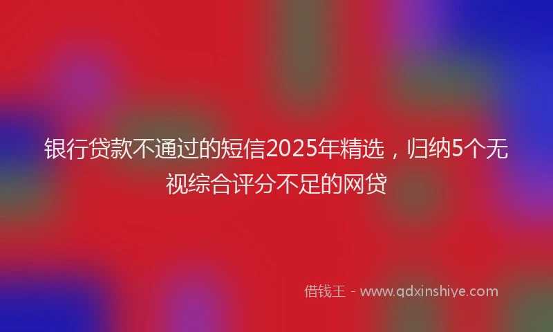 银行贷款不通过的短信2025年精选，归纳5个无视综合评分不足的网贷