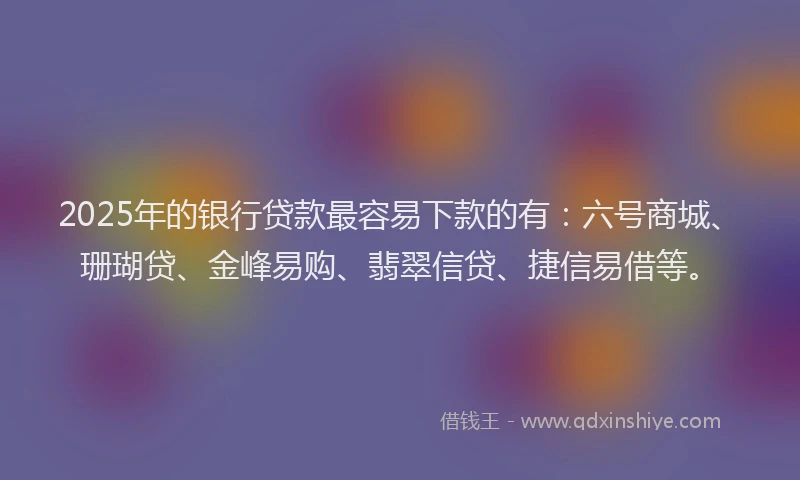 2025年的银行贷款最容易下款的有：六号商城、珊瑚贷、金峰易购、翡翠信贷、捷信易借等。